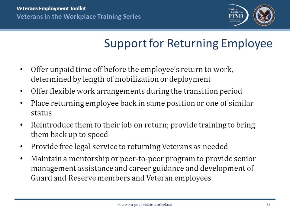 Veterans Employment Toolkit Veterans in the Workplace Training Series   Offer unpaid time off before the employee’s return to work, determined by length of mobilization or deployment Offer flexible work arrangements during the transition period Place returning employee back in same position or one of similar status Reintroduce them to their job on return; provide training to bring them back up to speed Provide free legal service to returning Veterans as needed Maintain a mentorship or peer-to-peer program to provide senior management assistance and career guidance and development of Guard and Reserve members and Veteran employees Support for Returning Employee 13