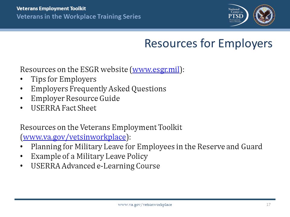 Veterans Employment Toolkit Veterans in the Workplace Training Series   Resources on the ESGR website (  Tips for Employers Employers Frequently Asked Questions Employer Resource Guide USERRA Fact Sheet Resources on the Veterans Employment Toolkit (  Planning for Military Leave for Employees in the Reserve and Guard Example of a Military Leave Policy USERRA Advanced e-Learning Course Resources for Employers 17