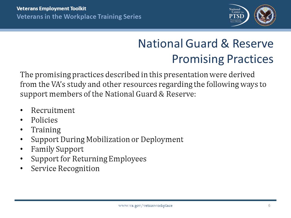 Veterans Employment Toolkit Veterans in the Workplace Training Series   The promising practices described in this presentation were derived from the VA’s study and other resources regarding the following ways to support members of the National Guard & Reserve: Recruitment Policies Training Support During Mobilization or Deployment Family Support Support for Returning Employees Service Recognition National Guard & Reserve Promising Practices 6