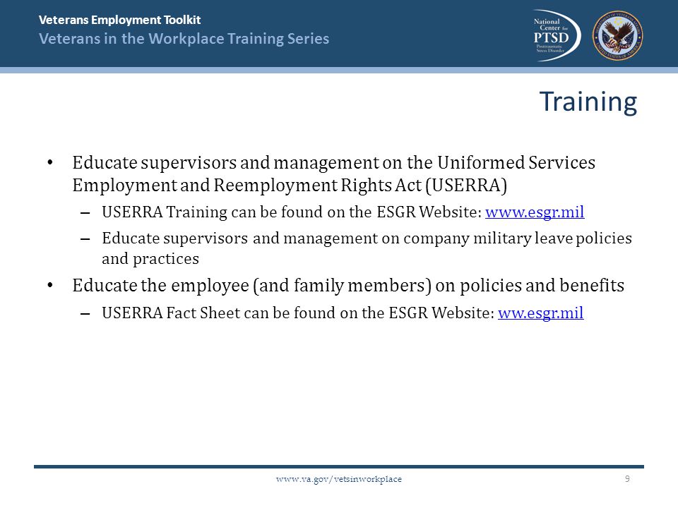 Veterans Employment Toolkit Veterans in the Workplace Training Series   Educate supervisors and management on the Uniformed Services Employment and Reemployment Rights Act (USERRA) – USERRA Training can be found on the ESGR Website:   – Educate supervisors and management on company military leave policies and practices Educate the employee (and family members) on policies and benefits – USERRA Fact Sheet can be found on the ESGR Website: ww.esgr.milww.esgr.mil Training 9