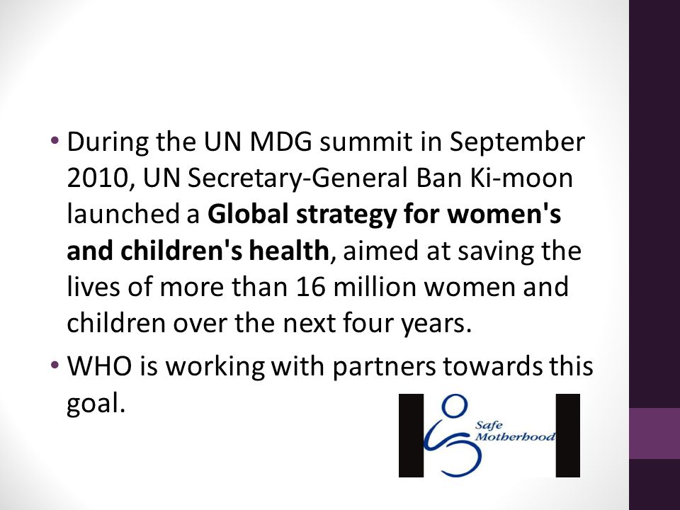 During the UN MDG summit in September 2010, UN Secretary-General Ban Ki-moon launched a Global strategy for women s and children s health, aimed at saving the lives of more than 16 million women and children over the next four years.