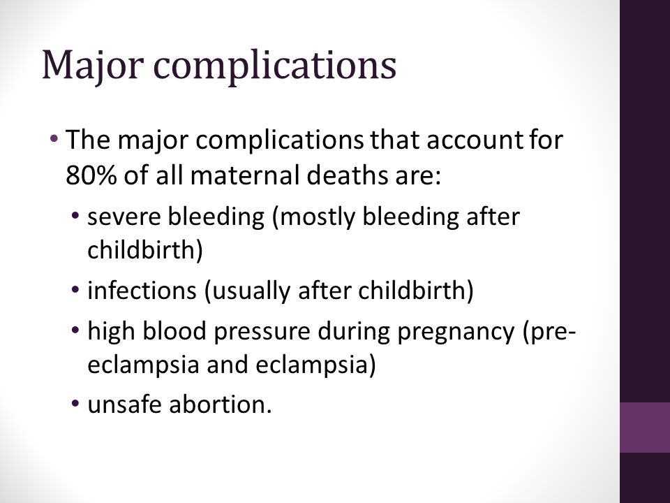 Major complications The major complications that account for 80% of all maternal deaths are: severe bleeding (mostly bleeding after childbirth) infections (usually after childbirth) high blood pressure during pregnancy (pre- eclampsia and eclampsia) unsafe abortion.