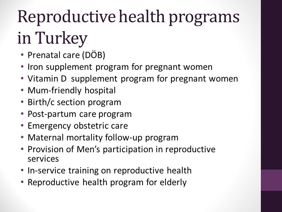 Reproductive health programs in Turkey Prenatal care (DÖB) Iron supplement program for pregnant women Vitamin D supplement program for pregnant women Mum-friendly hospital Birth/c section program Post-partum care program Emergency obstetric care Maternal mortality follow-up program Provision of Men’s participation in reproductive services In-service training on reproductive health Reproductive health program for elderly