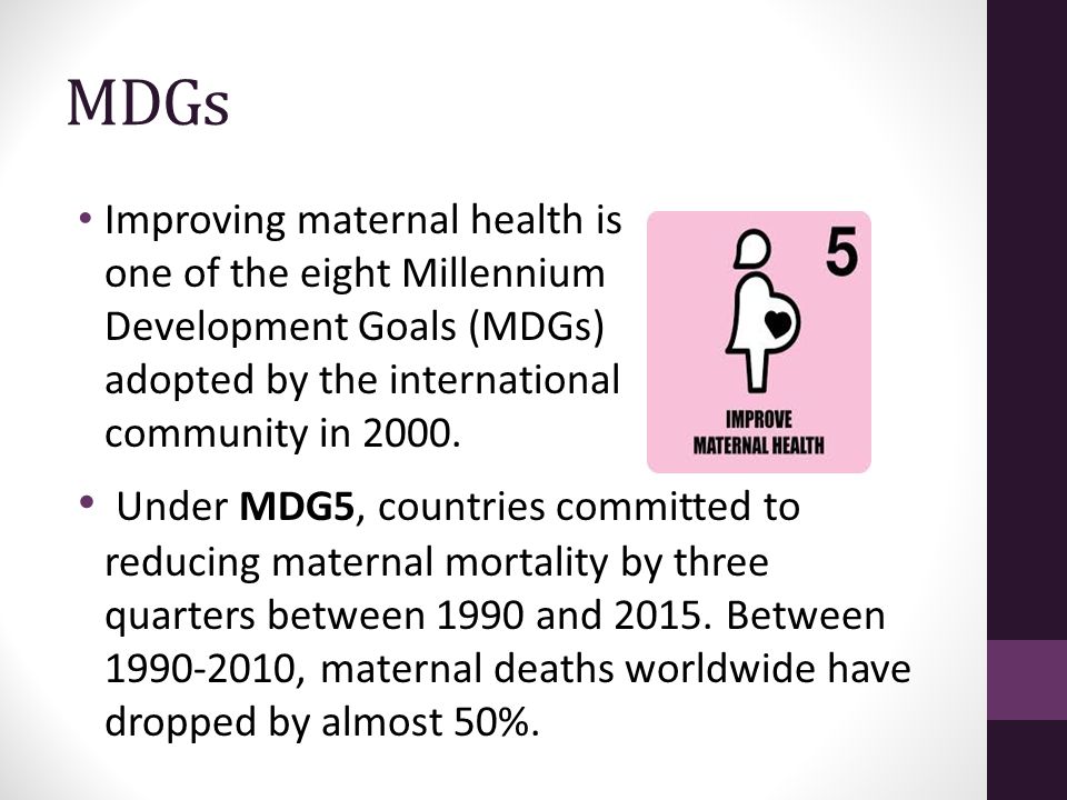 MDGs Improving maternal health is one of the eight Millennium Development Goals (MDGs) adopted by the international community in 2000.