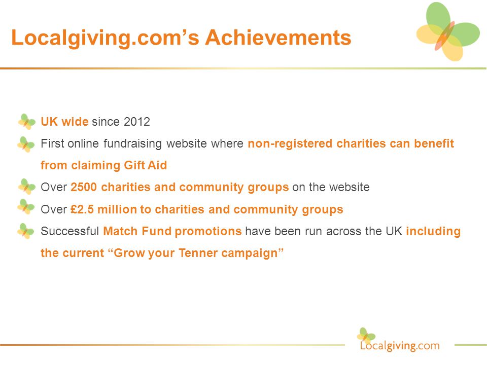 Localgiving.com’s Achievements  UK wide since 2012  First online fundraising website where non-registered charities can benefit from claiming Gift Aid  Over 2500 charities and community groups on the website  Over £2.5 million to charities and community groups  Successful Match Fund promotions have been run across the UK including the current Grow your Tenner campaign