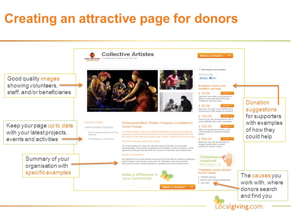 Creating an attractive page for donors Good quality images showing volunteers, staff, and/or beneficiaries Donation suggestions for supporters with examples of how they could help The causes you work with, where donors search and find you Keep your page up to date with your latest projects, events and activities Summary of your organisation with specific examples
