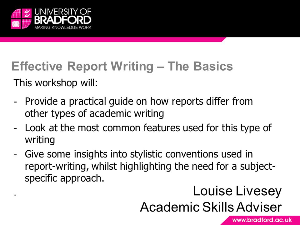 Effective Report Writing – The Basics This workshop will: - Provide a practical guide on how reports differ from other types of academic writing - Look at the most common features used for this type of writing - Give some insights into stylistic conventions used in report-writing, whilst highlighting the need for a subject- specific approach..