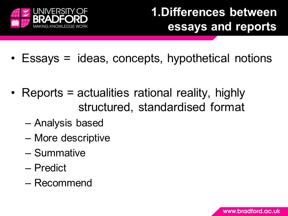 1.Differences between essays and reports Essays = ideas, concepts, hypothetical notions Reports = actualities rational reality, highly structured, standardised format –Analysis based –More descriptive –Summative –Predict –Recommend