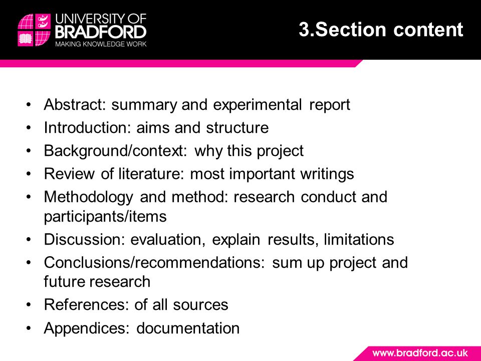 Abstract: summary and experimental report Introduction: aims and structure Background/context: why this project Review of literature: most important writings Methodology and method: research conduct and participants/items Discussion: evaluation, explain results, limitations Conclusions/recommendations: sum up project and future research References: of all sources Appendices: documentation 3.Section content
