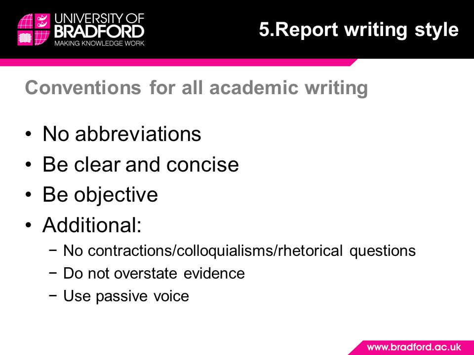 Conventions for all academic writing No abbreviations Be clear and concise Be objective Additional: −No contractions/colloquialisms/rhetorical questions −Do not overstate evidence −Use passive voice 5.Report writing style