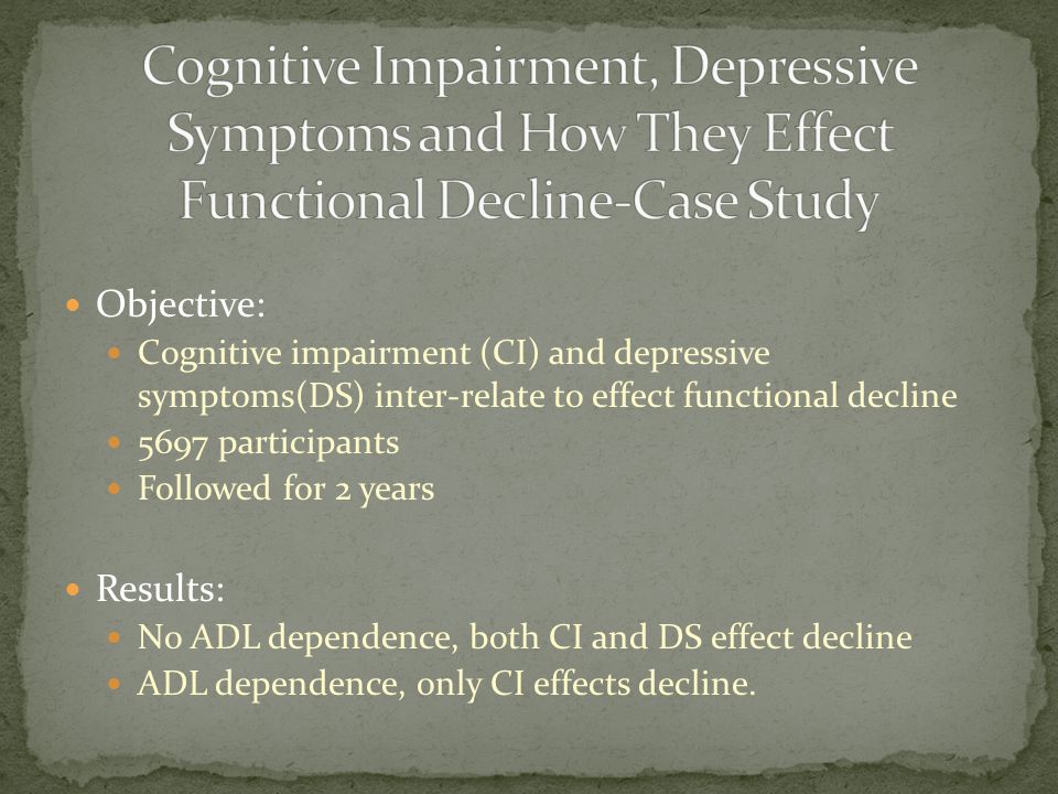 Objective: Cognitive impairment (CI) and depressive symptoms(DS) inter-relate to effect functional decline 5697 participants Followed for 2 years Results: No ADL dependence, both CI and DS effect decline ADL dependence, only CI effects decline.