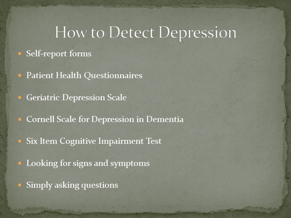 Self-report forms Patient Health Questionnaires Geriatric Depression Scale Cornell Scale for Depression in Dementia Six Item Cognitive Impairment Test Looking for signs and symptoms Simply asking questions