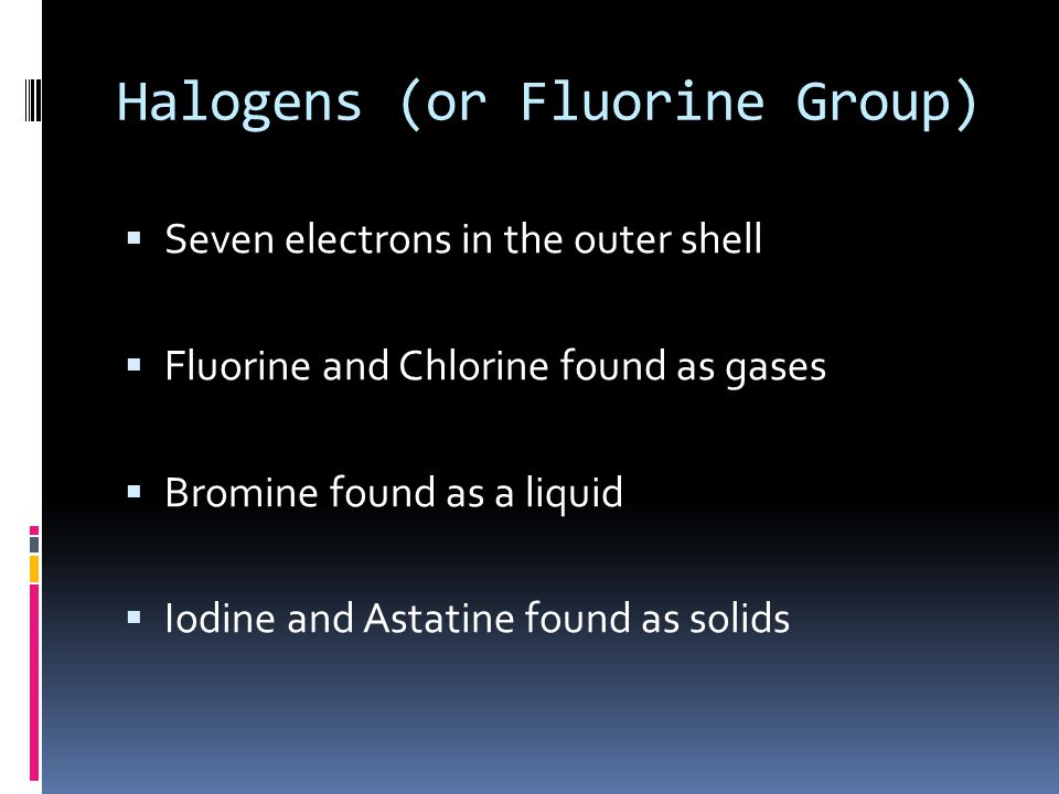 Halogens (or Fluorine Group)  Seven electrons in the outer shell  Fluorine and Chlorine found as gases  Bromine found as a liquid  Iodine and Astatine found as solids