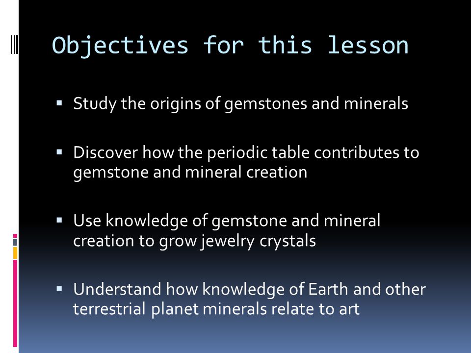 Objectives for this lesson  Study the origins of gemstones and minerals  Discover how the periodic table contributes to gemstone and mineral creation  Use knowledge of gemstone and mineral creation to grow jewelry crystals  Understand how knowledge of Earth and other terrestrial planet minerals relate to art