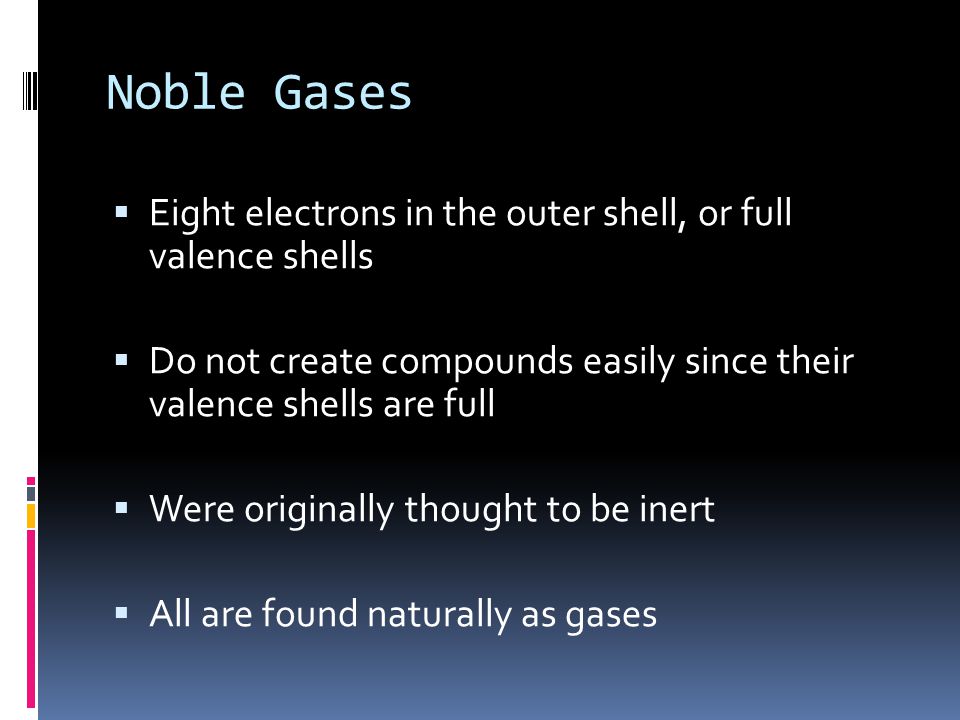 Noble Gases  Eight electrons in the outer shell, or full valence shells  Do not create compounds easily since their valence shells are full  Were originally thought to be inert  All are found naturally as gases