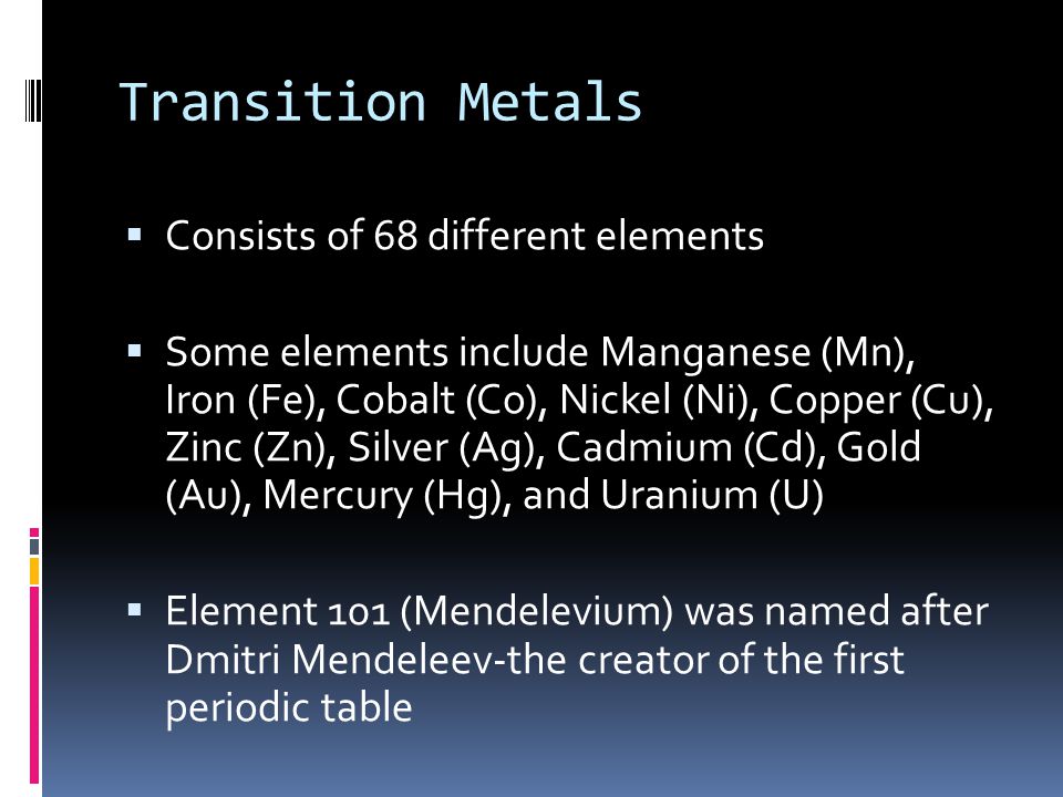 Transition Metals  Consists of 68 different elements  Some elements include Manganese (Mn), Iron (Fe), Cobalt (Co), Nickel (Ni), Copper (Cu), Zinc (Zn), Silver (Ag), Cadmium (Cd), Gold (Au), Mercury (Hg), and Uranium (U)  Element 101 (Mendelevium) was named after Dmitri Mendeleev-the creator of the first periodic table