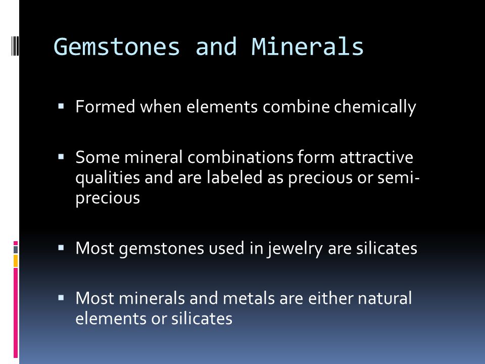 Gemstones and Minerals  Formed when elements combine chemically  Some mineral combinations form attractive qualities and are labeled as precious or semi- precious  Most gemstones used in jewelry are silicates  Most minerals and metals are either natural elements or silicates