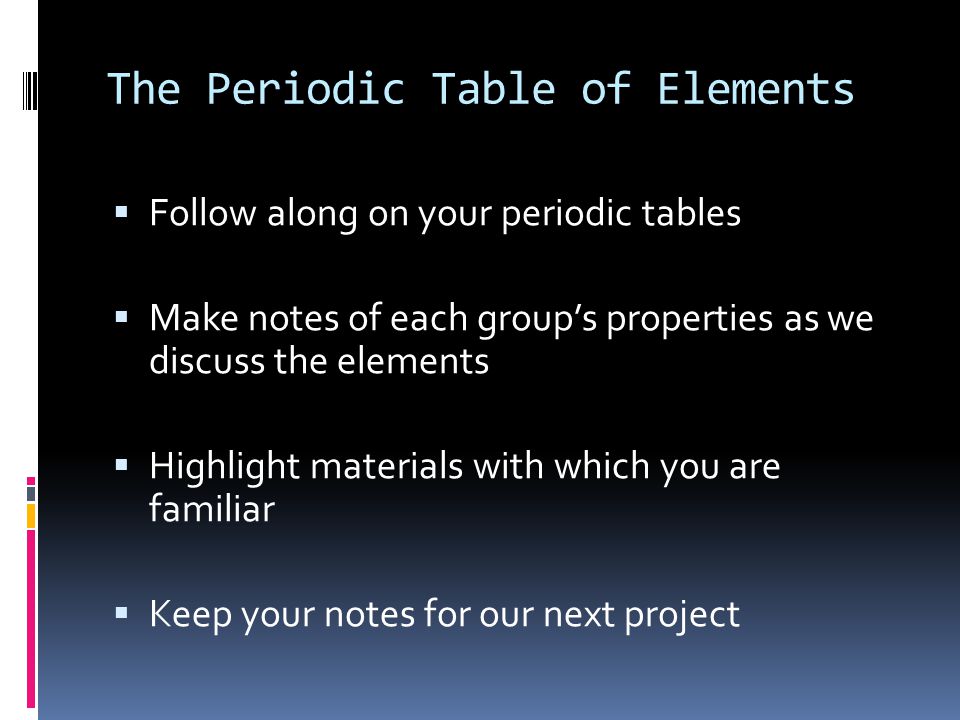 The Periodic Table of Elements  Follow along on your periodic tables  Make notes of each group’s properties as we discuss the elements  Highlight materials with which you are familiar  Keep your notes for our next project