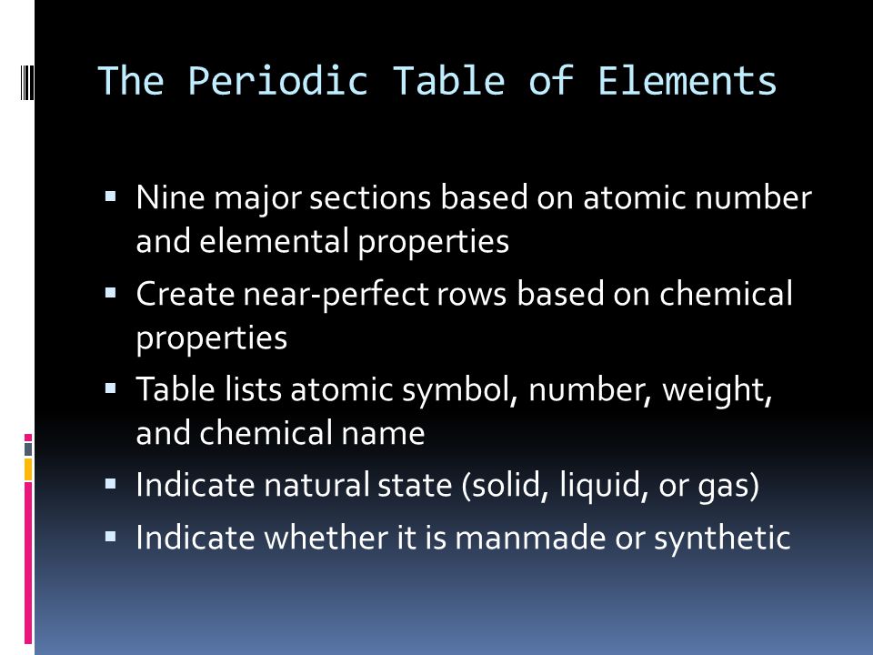 The Periodic Table of Elements  Nine major sections based on atomic number and elemental properties  Create near-perfect rows based on chemical properties  Table lists atomic symbol, number, weight, and chemical name  Indicate natural state (solid, liquid, or gas)  Indicate whether it is manmade or synthetic