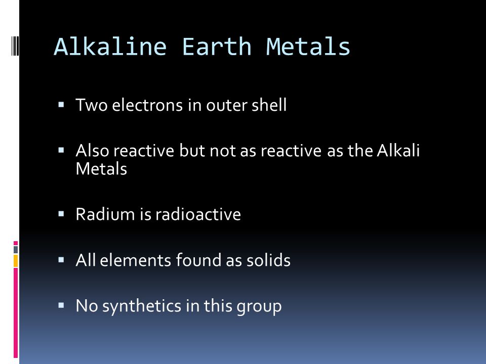 Alkaline Earth Metals  Two electrons in outer shell  Also reactive but not as reactive as the Alkali Metals  Radium is radioactive  All elements found as solids  No synthetics in this group