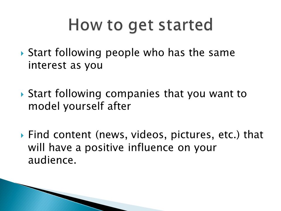  Start following people who has the same interest as you  Start following companies that you want to model yourself after  Find content (news, videos, pictures, etc.) that will have a positive influence on your audience.