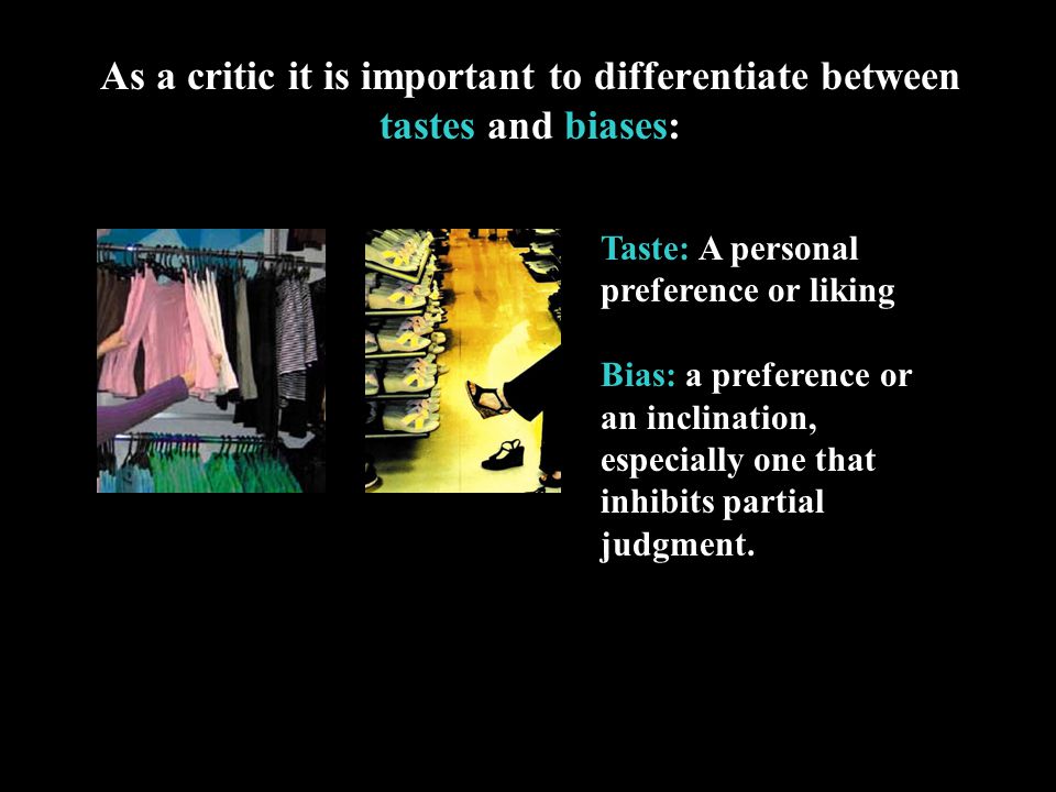 As a critic it is important to differentiate between tastes and biases: Taste: A personal preference or liking Bias: a preference or an inclination, especially one that inhibits partial judgment.