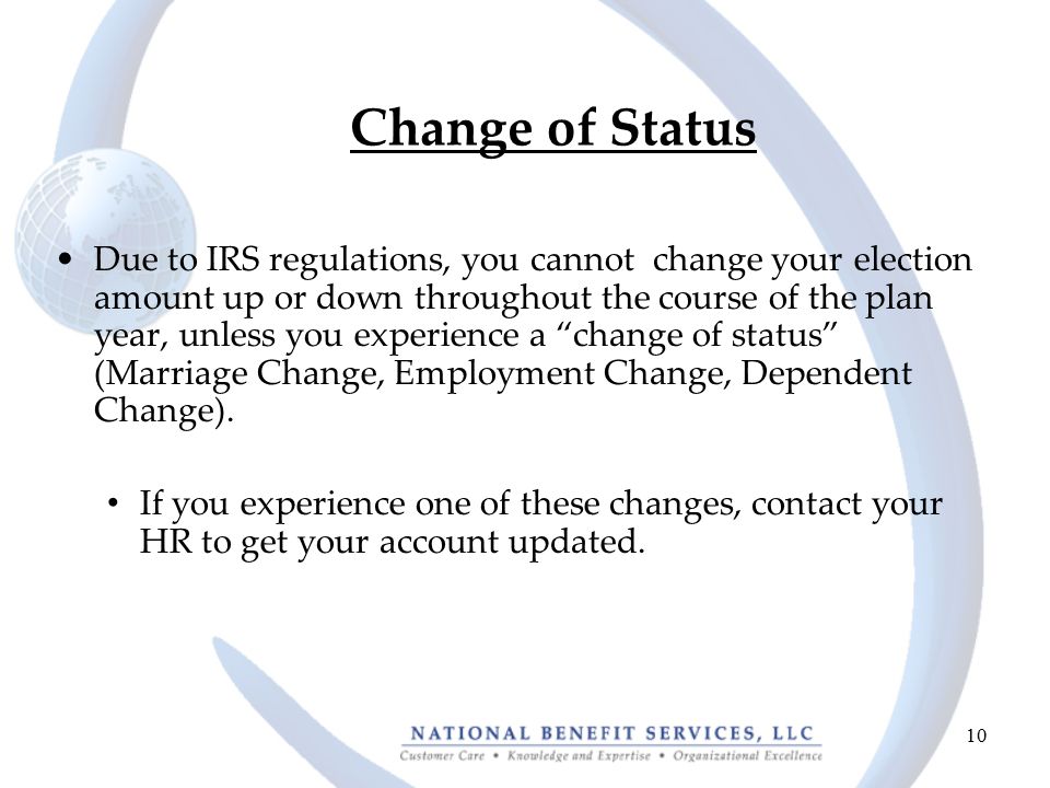 10 Change of Status Due to IRS regulations, you cannot change your election amount up or down throughout the course of the plan year, unless you experience a change of status (Marriage Change, Employment Change, Dependent Change).