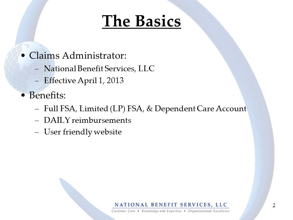 2 The Basics Claims Administrator: –National Benefit Services, LLC –Effective April 1, 2013 Benefits: –Full FSA, Limited (LP) FSA, & Dependent Care Account –DAILY reimbursements –User friendly website