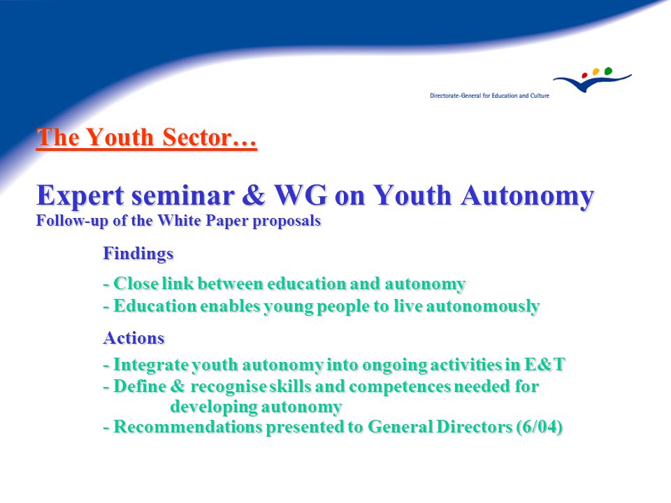 The Youth Sector… Expert seminar & WG on Youth Autonomy Follow-up of the White Paper proposals Findings - Close link between education and autonomy - Education enables young people to live autonomously Actions - Integrate youth autonomy into ongoing activities in E&T - Define & recognise skills and competences needed for developing autonomy - Recommendations presented to General Directors (6/04)