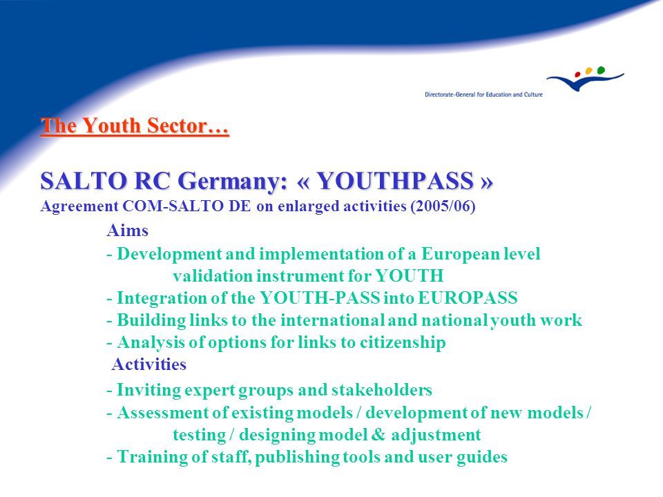 The Youth Sector… SALTO RC Germany: « YOUTHPASS » The Youth Sector… SALTO RC Germany: « YOUTHPASS » Agreement COM-SALTO DE on enlarged activities (2005/06) Aims - Development and implementation of a European level validation instrument for YOUTH - Integration of the YOUTH-PASS into EUROPASS - Building links to the international and national youth work - Analysis of options for links to citizenship Activities - Inviting expert groups and stakeholders - Assessment of existing models / development of new models / testing / designing model & adjustment - Training of staff, publishing tools and user guides