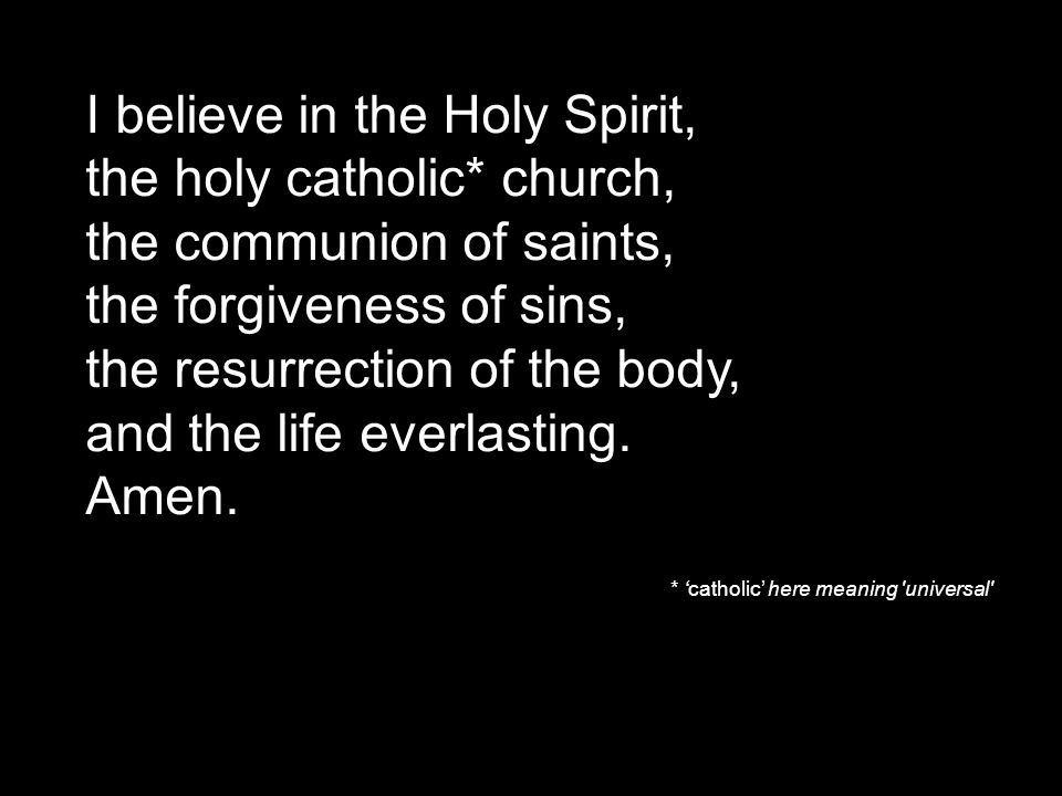 I believe in the Holy Spirit, the holy catholic* church, the communion of saints, the forgiveness of sins, the resurrection of the body, and the life everlasting.