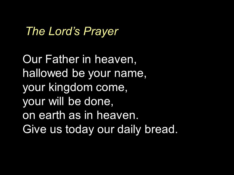The Lord’s Prayer Our Father in heaven, hallowed be your name, your kingdom come, your will be done, on earth as in heaven.