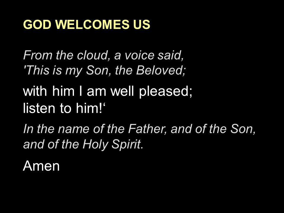 GOD WELCOMES US From the cloud, a voice said, This is my Son, the Beloved; with him I am well pleased; listen to him!‘ In the name of the Father, and of the Son, and of the Holy Spirit.