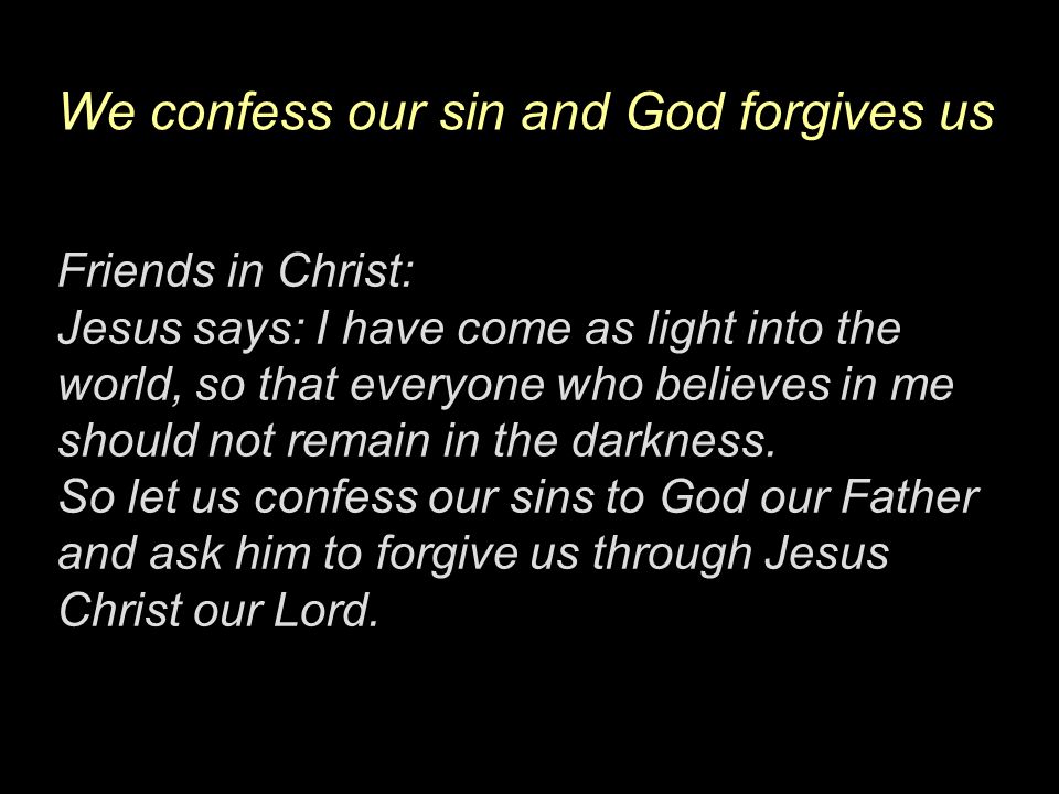 We confess our sin and God forgives us Friends in Christ: Jesus says: I have come as light into the world, so that everyone who believes in me should not remain in the darkness.