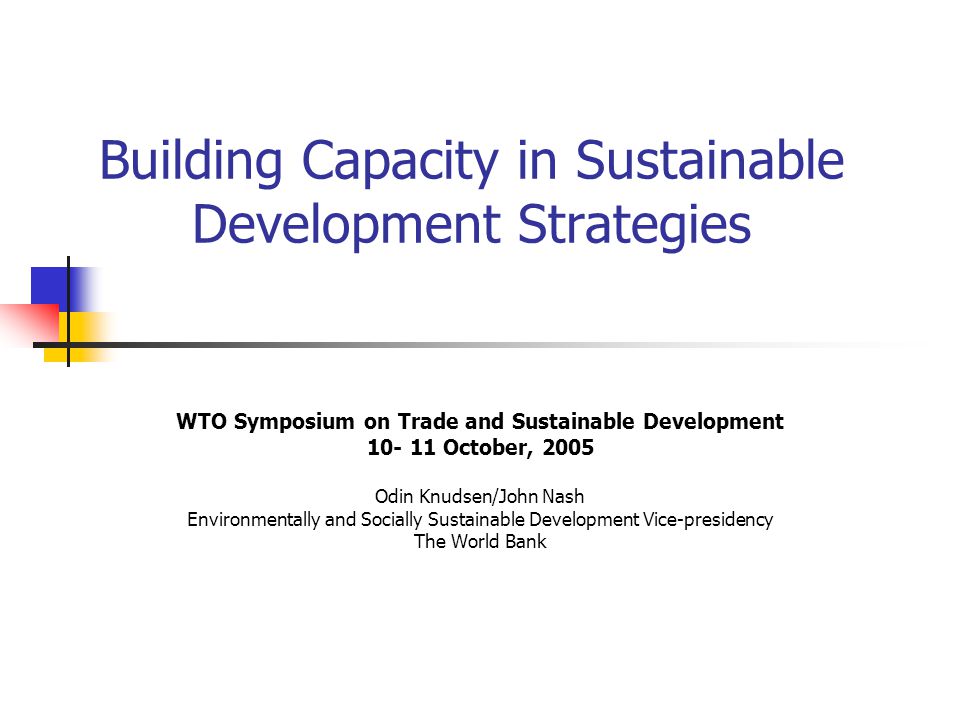 Building Capacity in Sustainable Development Strategies WTO Symposium on Trade and Sustainable Development October, 2005 Odin Knudsen/John Nash Environmentally and Socially Sustainable Development Vice-presidency The World Bank