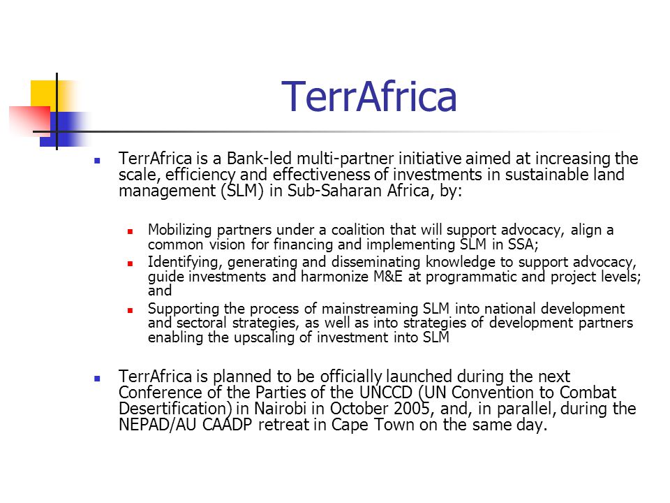 TerrAfrica TerrAfrica is a Bank-led multi-partner initiative aimed at increasing the scale, efficiency and effectiveness of investments in sustainable land management (SLM) in Sub-Saharan Africa, by: Mobilizing partners under a coalition that will support advocacy, align a common vision for financing and implementing SLM in SSA; Identifying, generating and disseminating knowledge to support advocacy, guide investments and harmonize M&E at programmatic and project levels; and Supporting the process of mainstreaming SLM into national development and sectoral strategies, as well as into strategies of development partners enabling the upscaling of investment into SLM TerrAfrica is planned to be officially launched during the next Conference of the Parties of the UNCCD (UN Convention to Combat Desertification) in Nairobi in October 2005, and, in parallel, during the NEPAD/AU CAADP retreat in Cape Town on the same day.