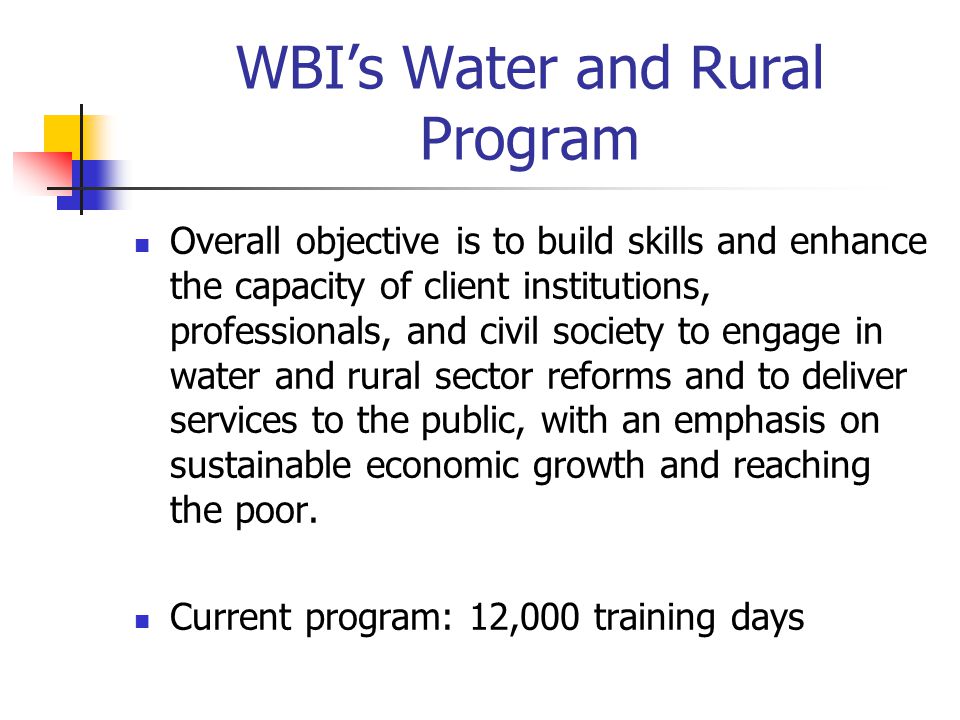 WBI’s Water and Rural Program Overall objective is to build skills and enhance the capacity of client institutions, professionals, and civil society to engage in water and rural sector reforms and to deliver services to the public, with an emphasis on sustainable economic growth and reaching the poor.
