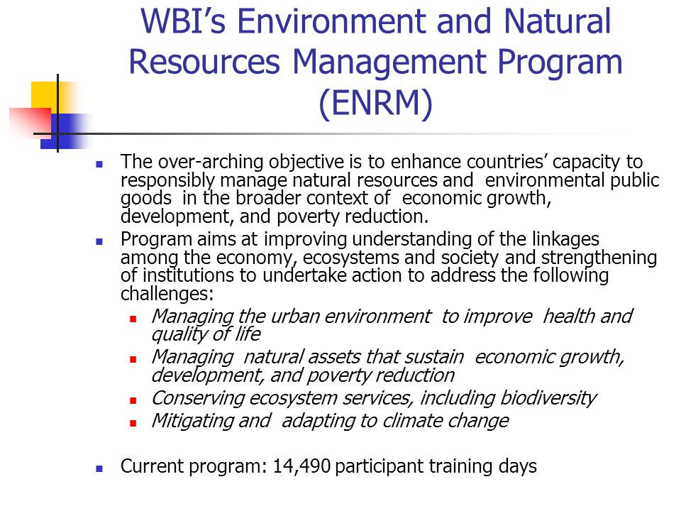 WBI’s Environment and Natural Resources Management Program (ENRM) The over-arching objective is to enhance countries’ capacity to responsibly manage natural resources and environmental public goods in the broader context of economic growth, development, and poverty reduction.