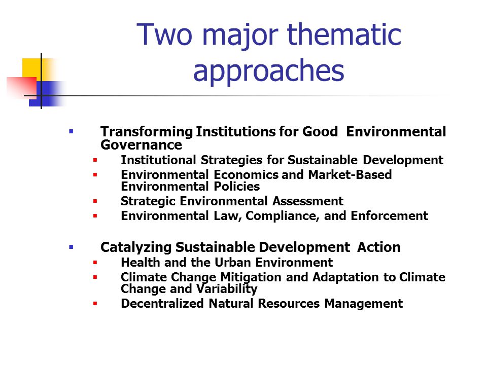 Two major thematic approaches  Transforming Institutions for Good Environmental Governance  Institutional Strategies for Sustainable Development  Environmental Economics and Market-Based Environmental Policies  Strategic Environmental Assessment  Environmental Law, Compliance, and Enforcement  Catalyzing Sustainable Development Action  Health and the Urban Environment  Climate Change Mitigation and Adaptation to Climate Change and Variability  Decentralized Natural Resources Management