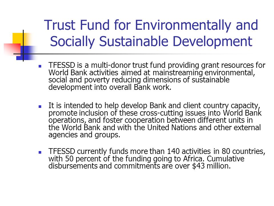 Trust Fund for Environmentally and Socially Sustainable Development TFESSD is a multi-donor trust fund providing grant resources for World Bank activities aimed at mainstreaming environmental, social and poverty reducing dimensions of sustainable development into overall Bank work.
