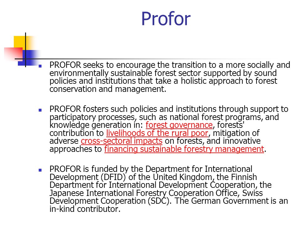 Profor PROFOR seeks to encourage the transition to a more socially and environmentally sustainable forest sector supported by sound policies and institutions that take a holistic approach to forest conservation and management.