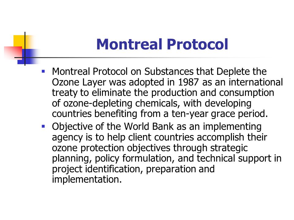 Montreal Protocol  Montreal Protocol on Substances that Deplete the Ozone Layer was adopted in 1987 as an international treaty to eliminate the production and consumption of ozone-depleting chemicals, with developing countries benefiting from a ten-year grace period.