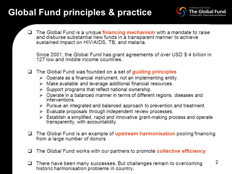 2 Global Fund principles & practice  The Global Fund is a unique financing mechanism with a mandate to raise and disburse substantial new funds in a transparent manner to achieve sustained impact on HIV/AIDS, TB, and malaria.