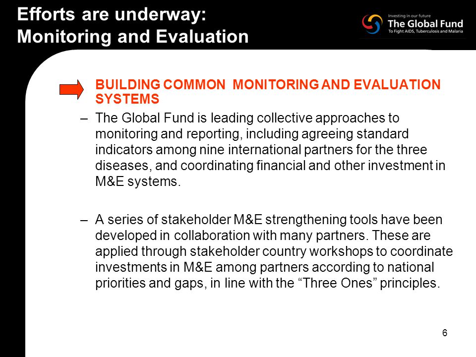 6 Efforts are underway: Monitoring and Evaluation BUILDING COMMON MONITORING AND EVALUATION SYSTEMS –The Global Fund is leading collective approaches to monitoring and reporting, including agreeing standard indicators among nine international partners for the three diseases, and coordinating financial and other investment in M&E systems.