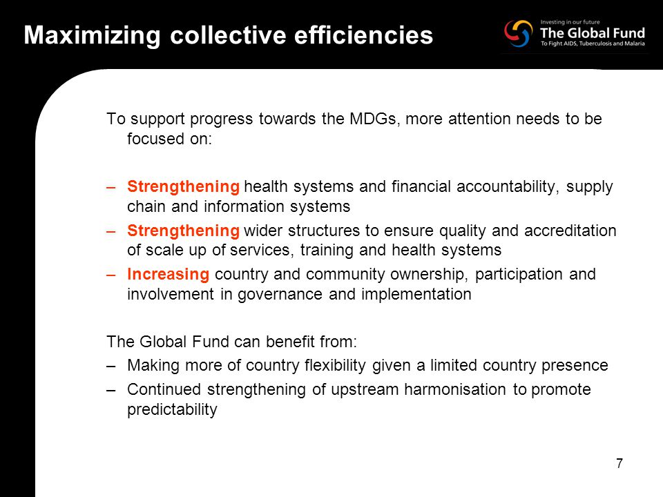 7 Maximizing collective efficiencies To support progress towards the MDGs, more attention needs to be focused on: –Strengthening health systems and financial accountability, supply chain and information systems –Strengthening wider structures to ensure quality and accreditation of scale up of services, training and health systems –Increasing country and community ownership, participation and involvement in governance and implementation The Global Fund can benefit from: –Making more of country flexibility given a limited country presence –Continued strengthening of upstream harmonisation to promote predictability