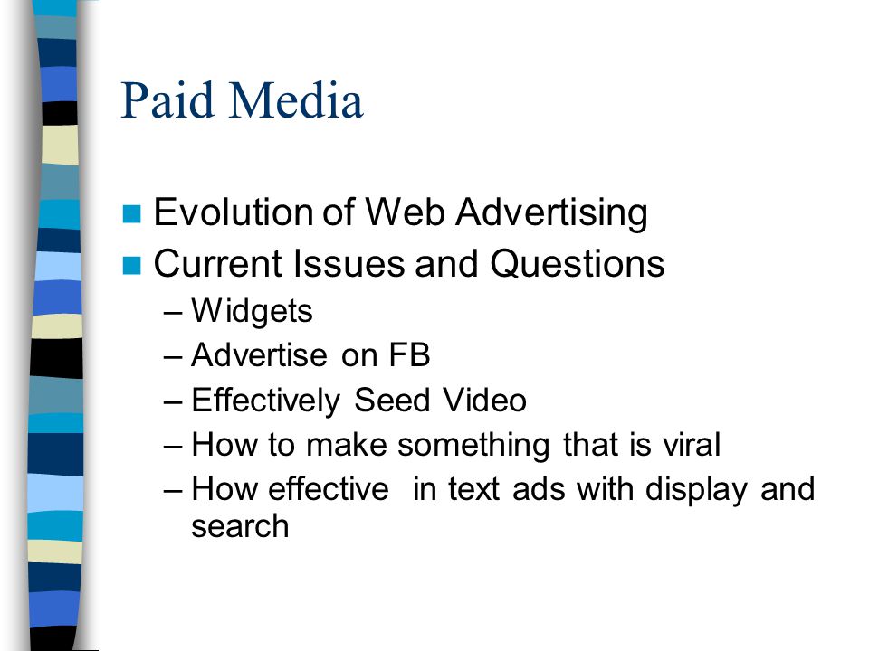 Evolution of Web Advertising Current Issues and Questions –Widgets –Advertise on FB –Effectively Seed Video –How to make something that is viral –How effective in text ads with display and search