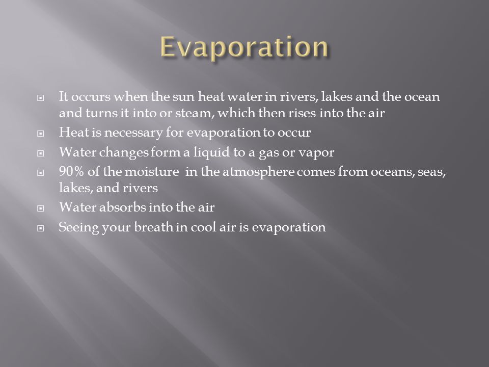  It occurs when the sun heat water in rivers, lakes and the ocean and turns it into or steam, which then rises into the air  Heat is necessary for evaporation to occur  Water changes form a liquid to a gas or vapor  90% of the moisture in the atmosphere comes from oceans, seas, lakes, and rivers  Water absorbs into the air  Seeing your breath in cool air is evaporation