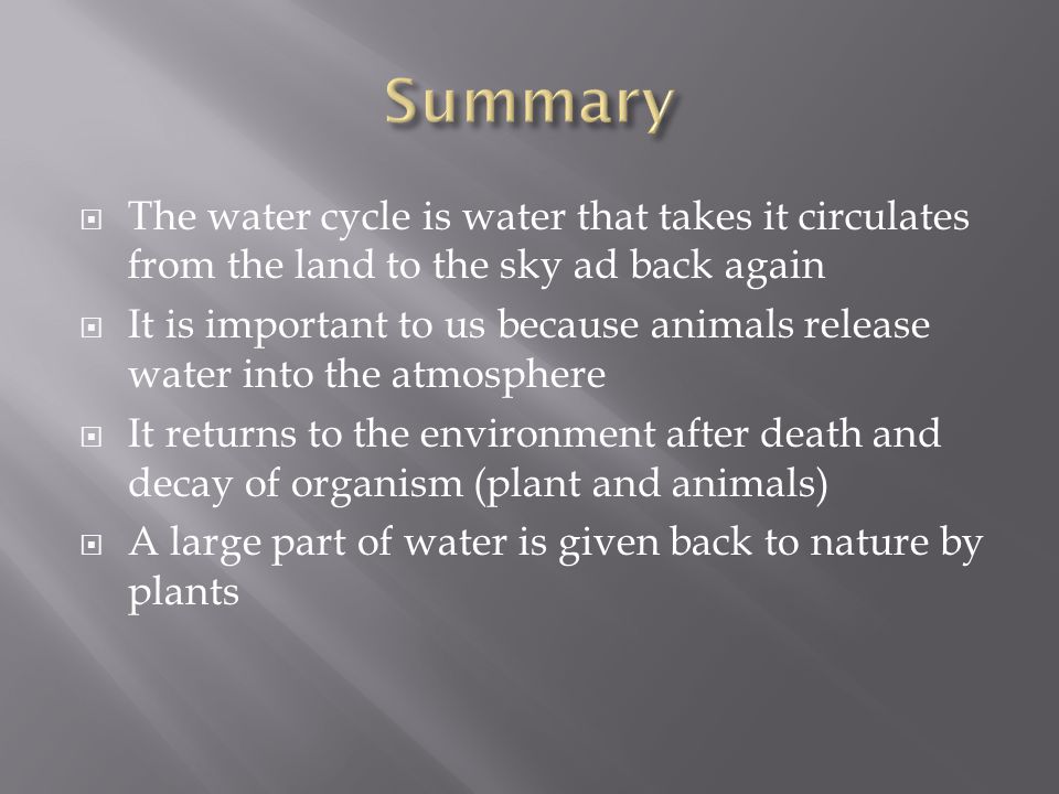 The water cycle is water that takes it circulates from the land to the sky ad back again  It is important to us because animals release water into the atmosphere  It returns to the environment after death and decay of organism (plant and animals)  A large part of water is given back to nature by plants