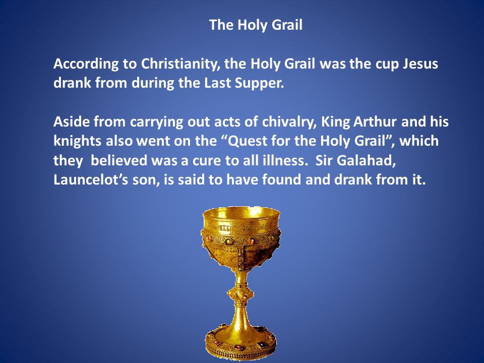 The Holy Grail According to Christianity, the Holy Grail was the cup Jesus drank from during the Last Supper.