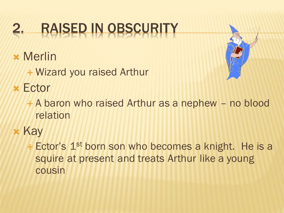  Merlin  Wizard you raised Arthur  Ector  A baron who raised Arthur as a nephew – no blood relation  Kay  Ector’s 1 st born son who becomes a knight.